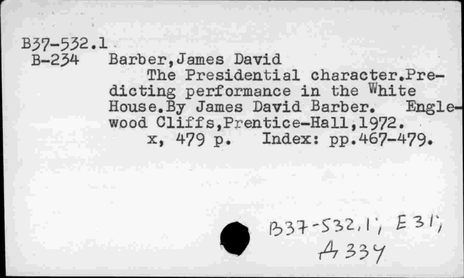 ﻿B37-532.1
B-2M Barber,James David
The Presidential character.Pre-dicting performance in the White House.By James David Barber. Engl wood Cliffs,Prentice-Hall,1972.
x> 479 P« Index: pp.467-479»
ß?3^'^3>2,r/ £ 3/;